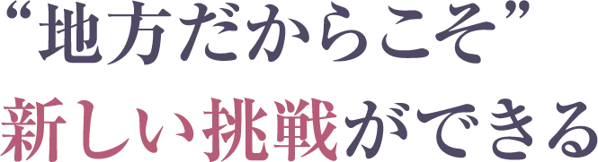 “地方だからこそ”新しい挑戦ができる